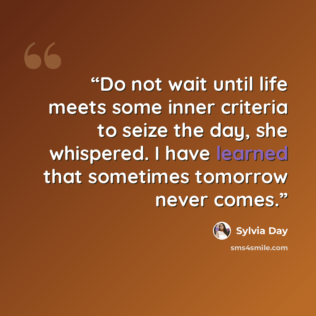 “Do not wait until life meets some inner criteria to seize the day, she whispered. I have learned that sometimes tomorrow never comes.” quote by Sylvia Day