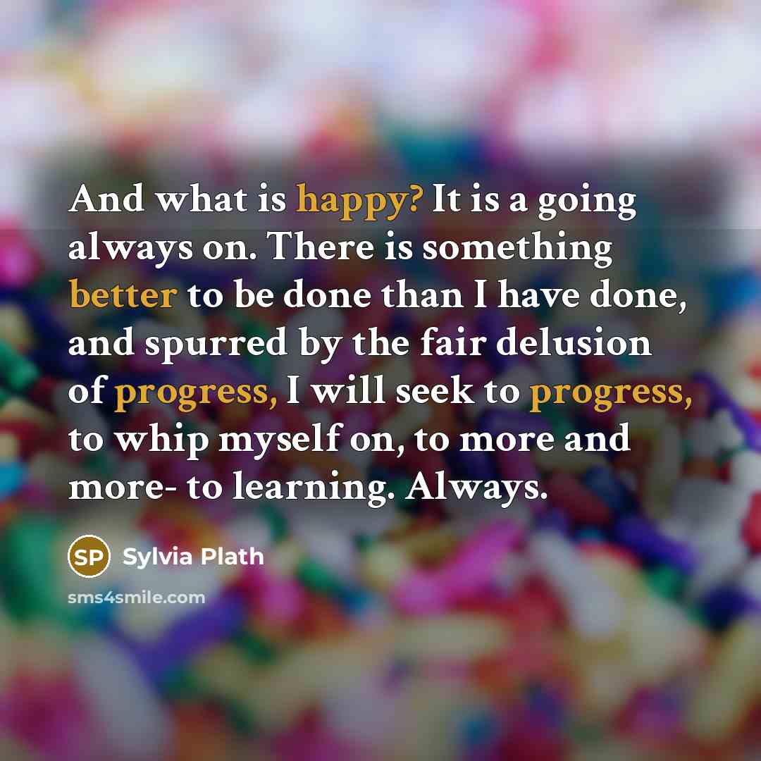 “And what is happy? It is a going always on. There is something better to be done than I have done, and spurred by the fair delusion of progress, I will seek to progress, to whip myself on, to more and more- to learning. Always.” quote by Sylvia Plath