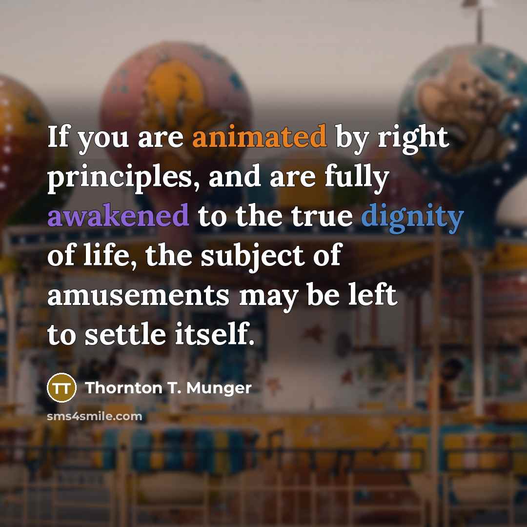 “If you are animated by right principles, and are fully awakened to the true dignity of life, the subject of amusements may be left to settle itself.” quote by Thornton T. Munger