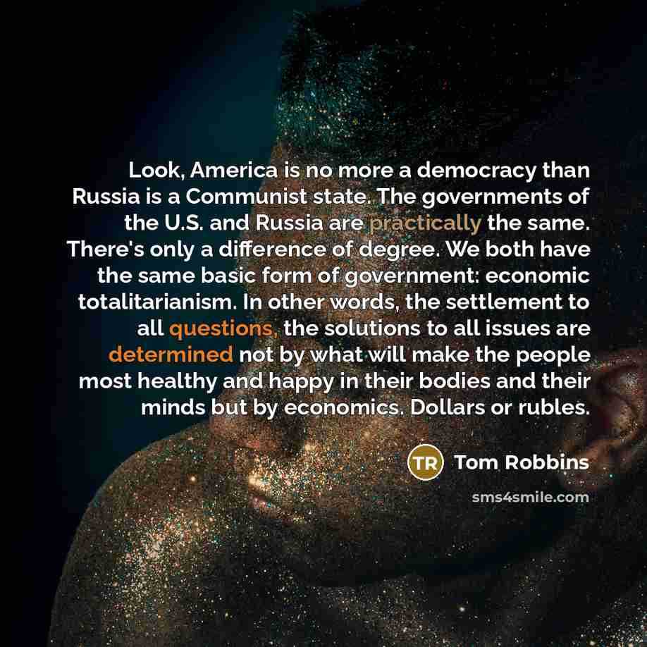 “Look, America is no more a democracy than Russia is a Communist state. The governments of the U.S. and Russia are practically the same. There's only a difference of degree. We both have the same basic form of government: economic totalitarianism. In other words, the settlement to all questions…” quote by Tom Robbins