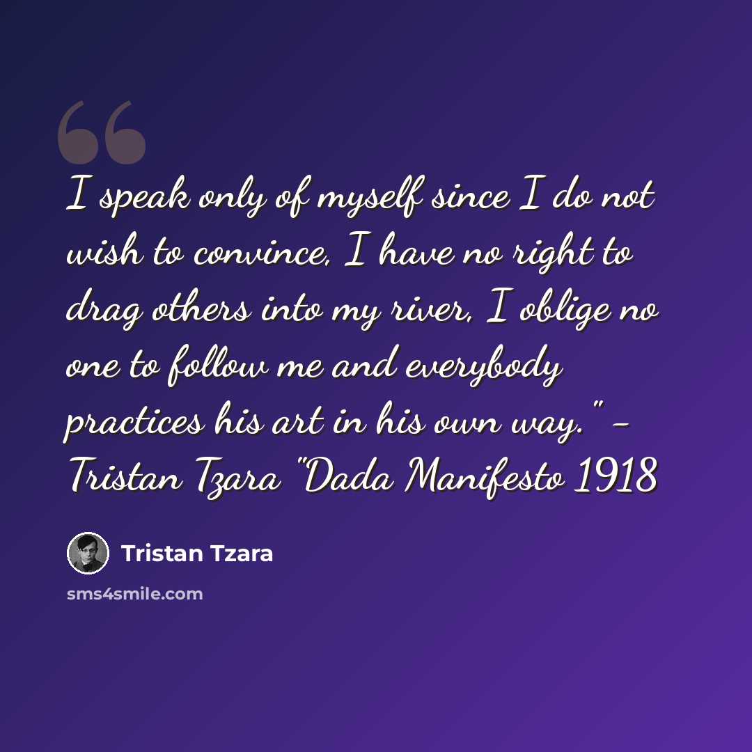 “I speak only of myself since I do not wish to convince, I have no right to drag others into my river, I oblige no one to follow me and everybody practices his art in his own way." - Tristan Tzara "Dada Manifesto 1918” quote by Tristan Tzara