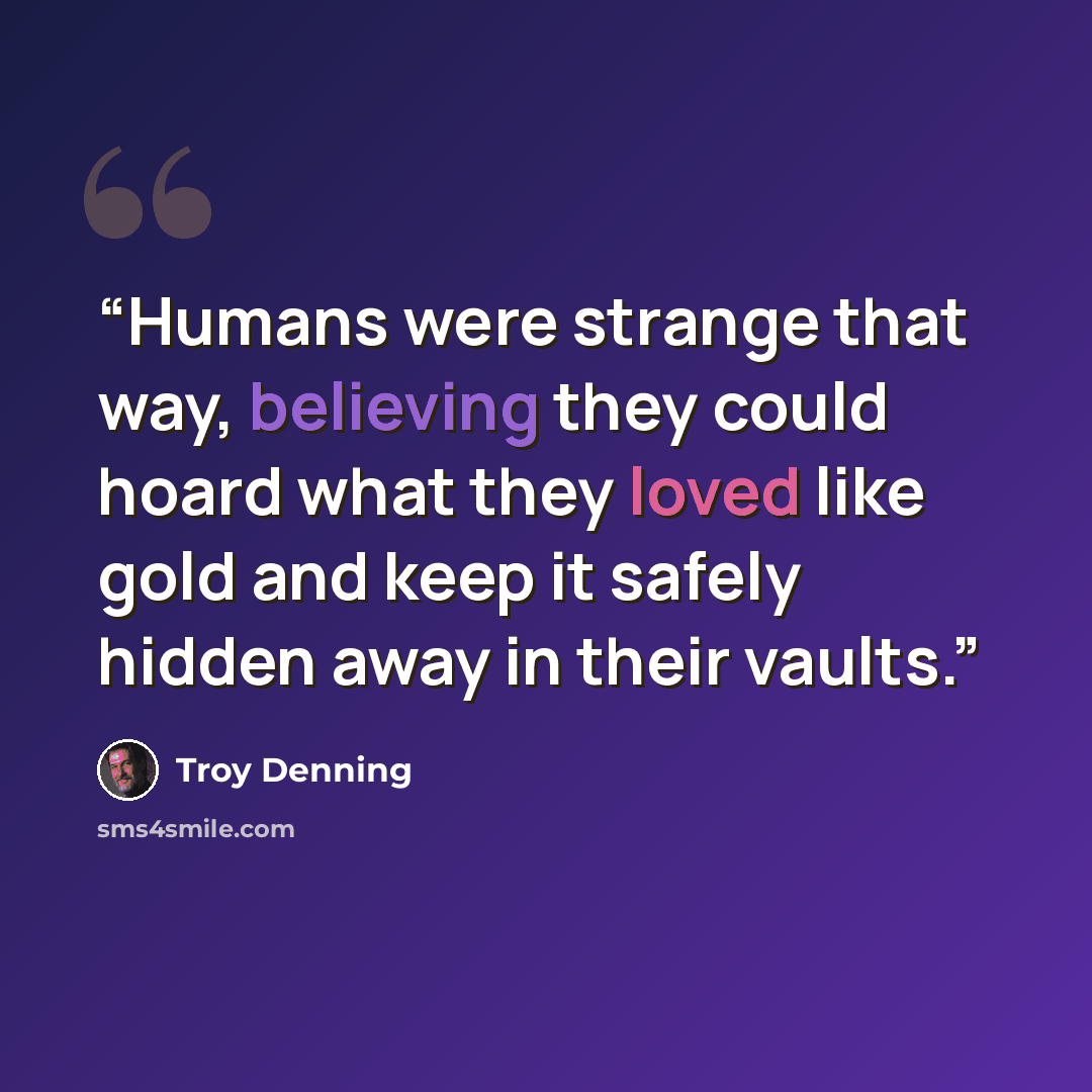 “Humans were strange that way, believing they could hoard what they loved like gold and keep it safely hidden away in their vaults.” quote by Troy Denning