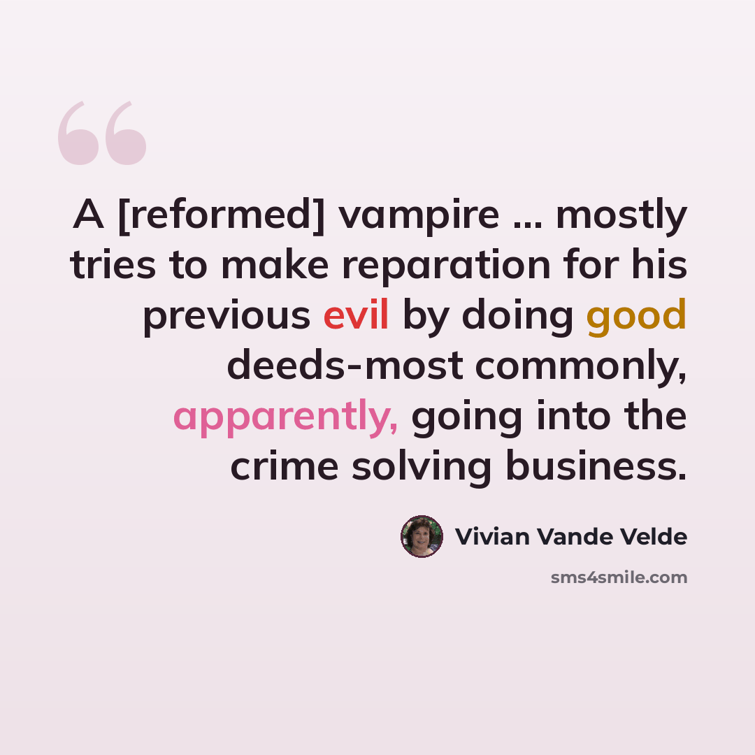 “A [reformed] vampire ... mostly tries to make reparation for his previous evil by doing good deeds-most commonly, apparently, going into the crime solving business.” quote by Vivian Vande Velde