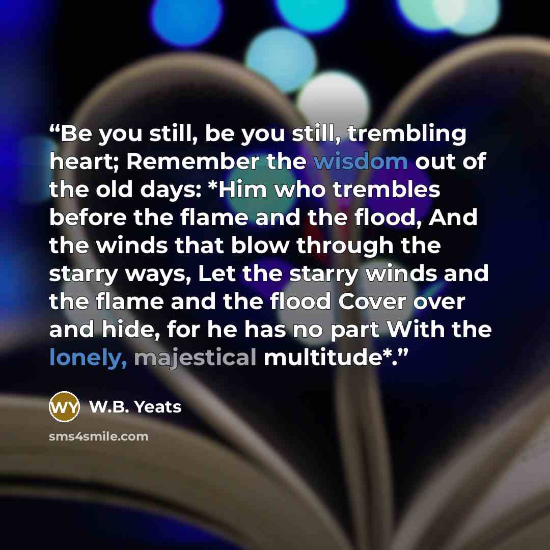 “Be you still, be you still, trembling heart; Remember the wisdom out of the old days: *Him who trembles before the flame and the flood, And the winds that blow through the starry ways, Let the starry winds and the flame and the flood Cover over and hide, for he has no part With the lonely…” quote by W.B. Yeats