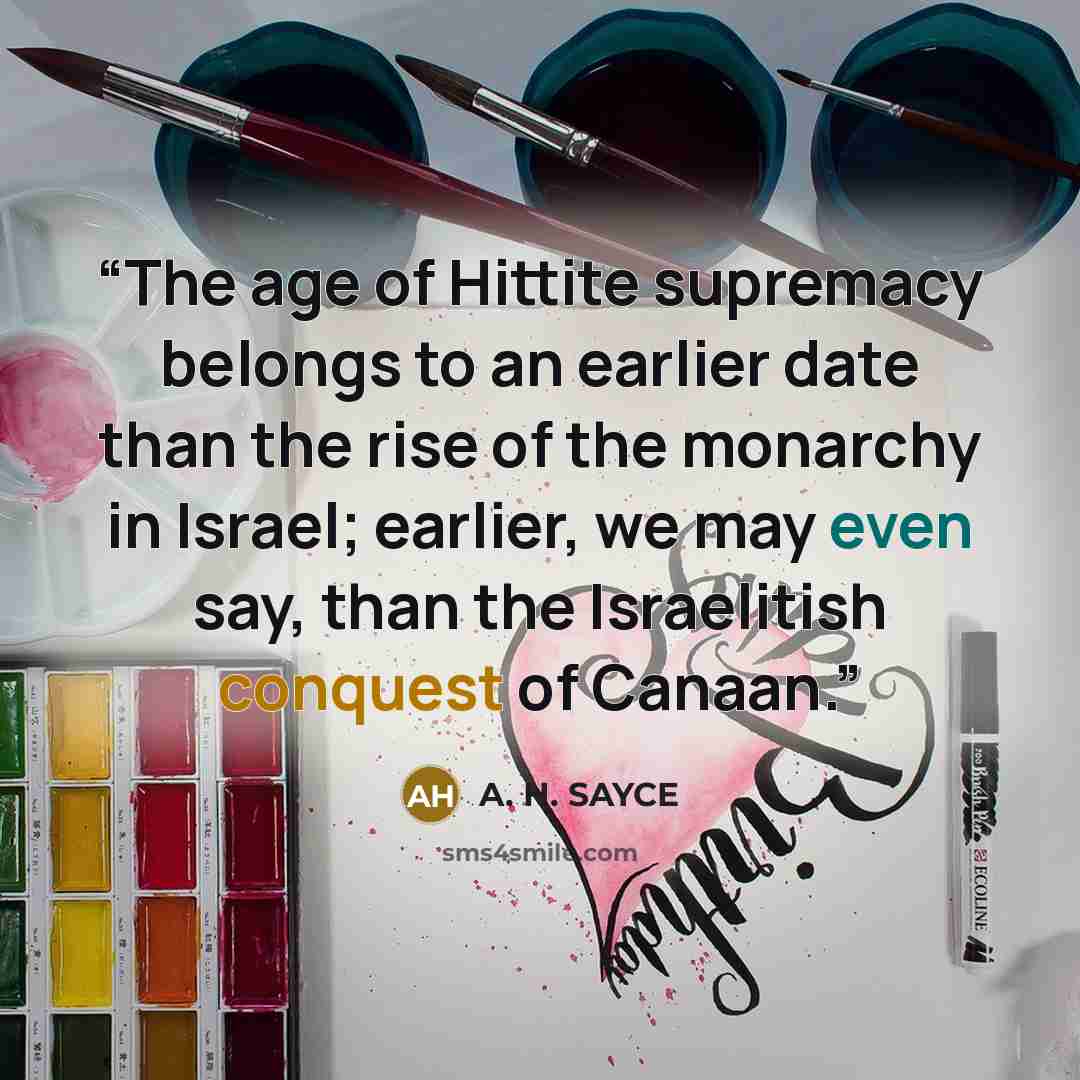 “The age of Hittite supremacy belongs to an earlier date than the rise of the monarchy in Israel; earlier, we may even say, than the Israelitish conquest of Canaan.” quote by A. H. SAYCE