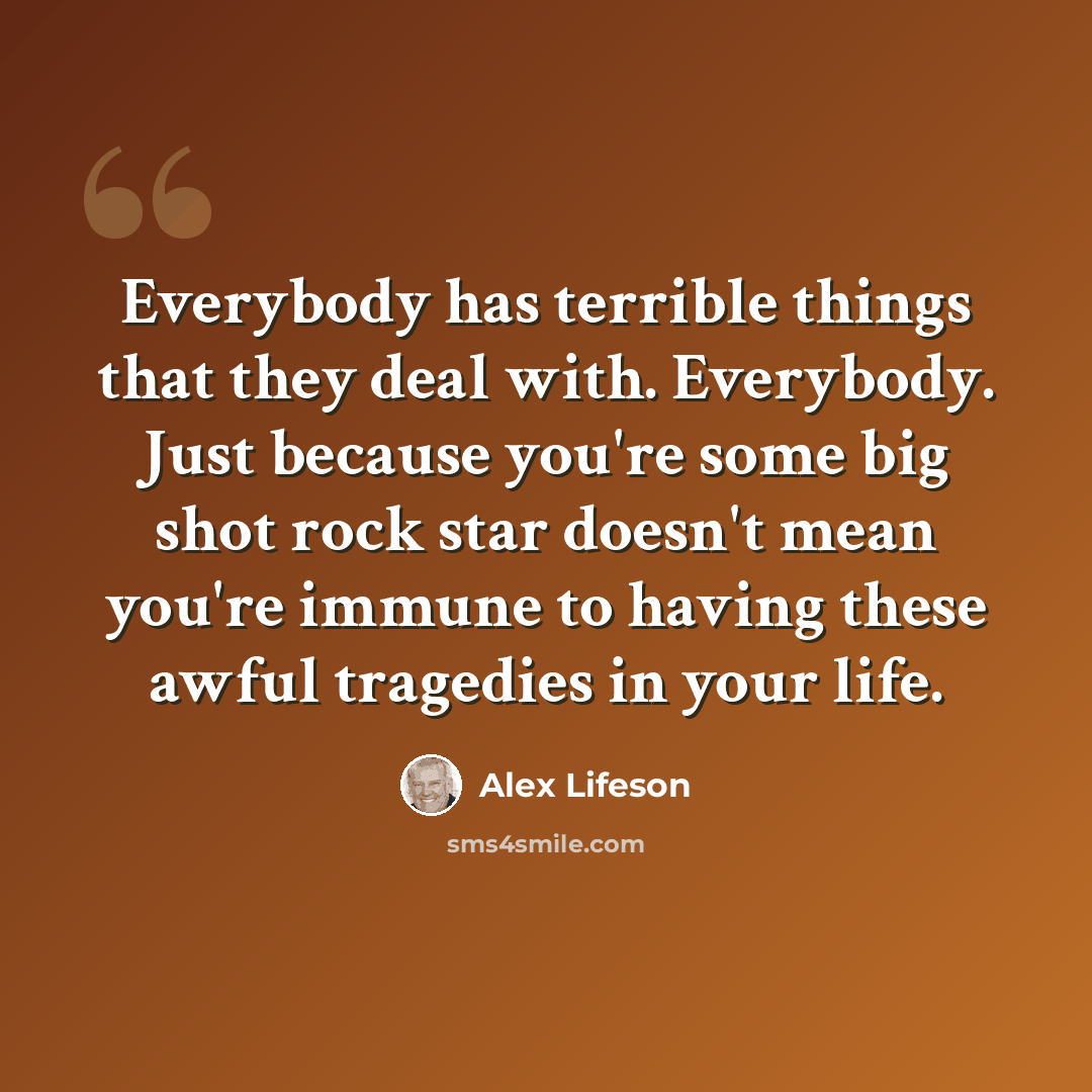 “Everybody has terrible things that they deal with. Everybody. Just because you're some big shot rock star doesn't mean you're immune to having these awful tragedies in your life.” quote by Alex Lifeson