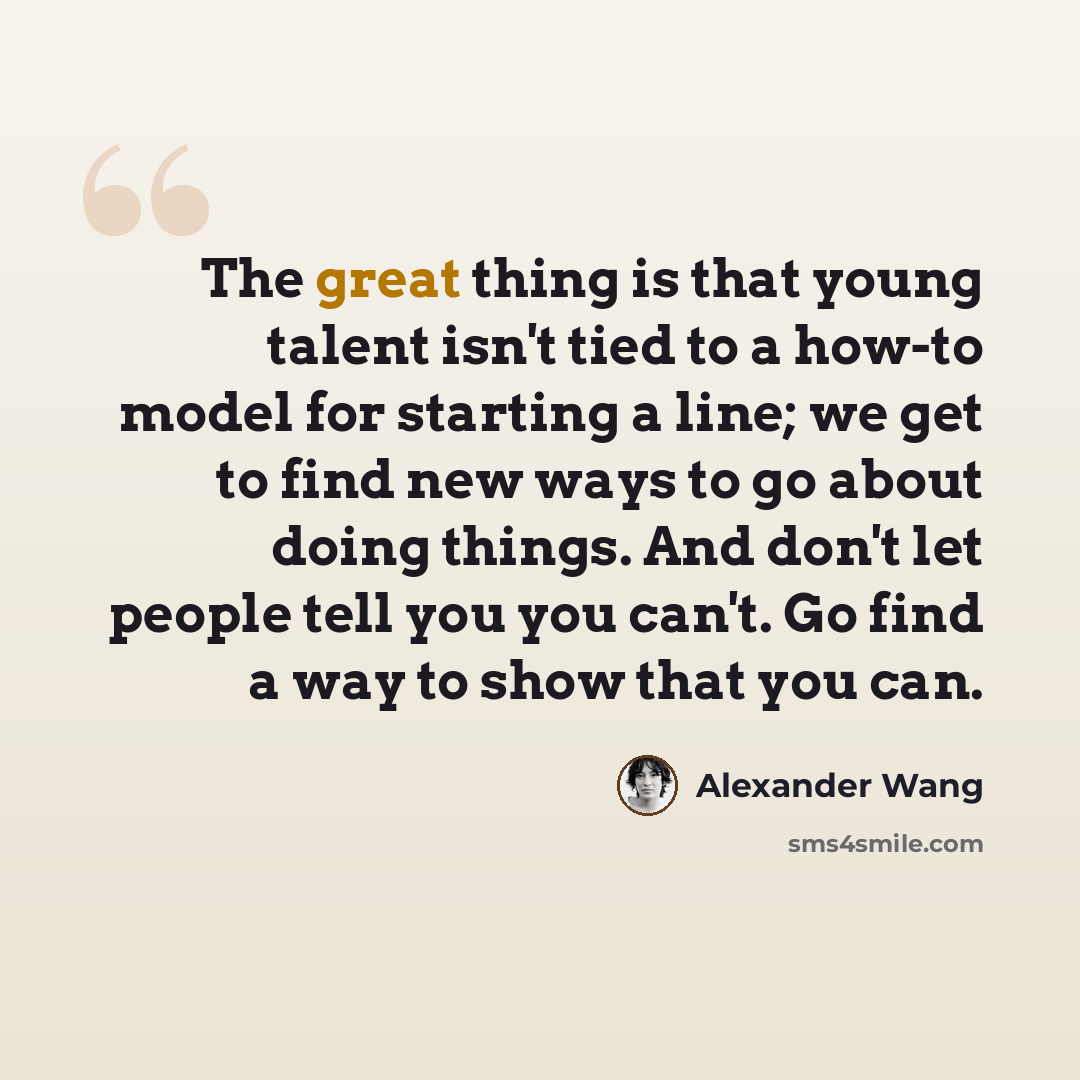 “The great thing is that young talent isn't tied to a how-to model for starting a line; we get to find new ways to go about doing things. And don't let people tell you you can't. Go find a way to show that you can.” quote by Alexander Wang