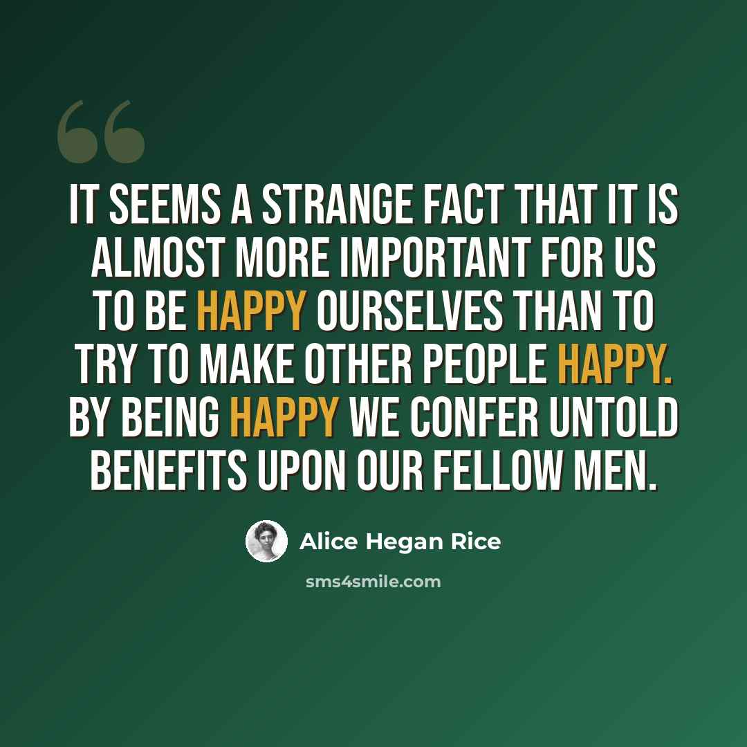 “It seems a strange fact that it is almost more important for us to be happy ourselves than to try to make other people happy. By being happy we confer untold benefits upon our fellow men.” quote by Alice Hegan Rice