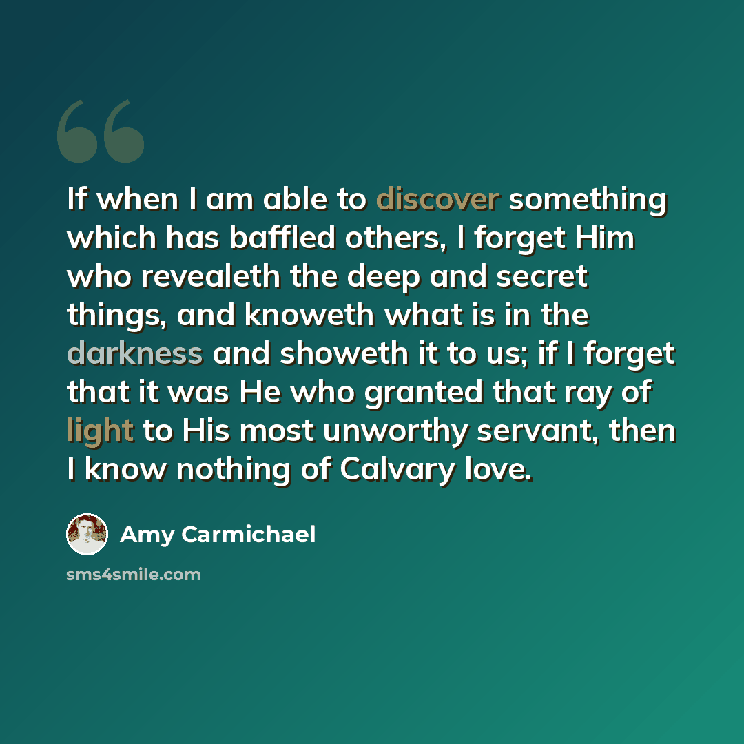 “If when I am able to discover something which has baffled others, I forget Him who revealeth the deep and secret things, and knoweth what is in the darkness and showeth it to us; if I forget that it was He who granted that ray of light to His most unworthy servant, then I know nothing of Calvary…” quote by Amy Carmichael