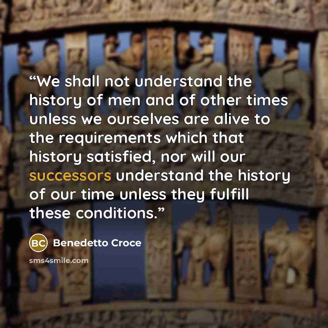 “We shall not understand the history of men and of other times unless we ourselves are alive to the requirements which that history satisfied, nor will our successors understand the history of our time unless they fulfill these conditions.” quote by Benedetto Croce