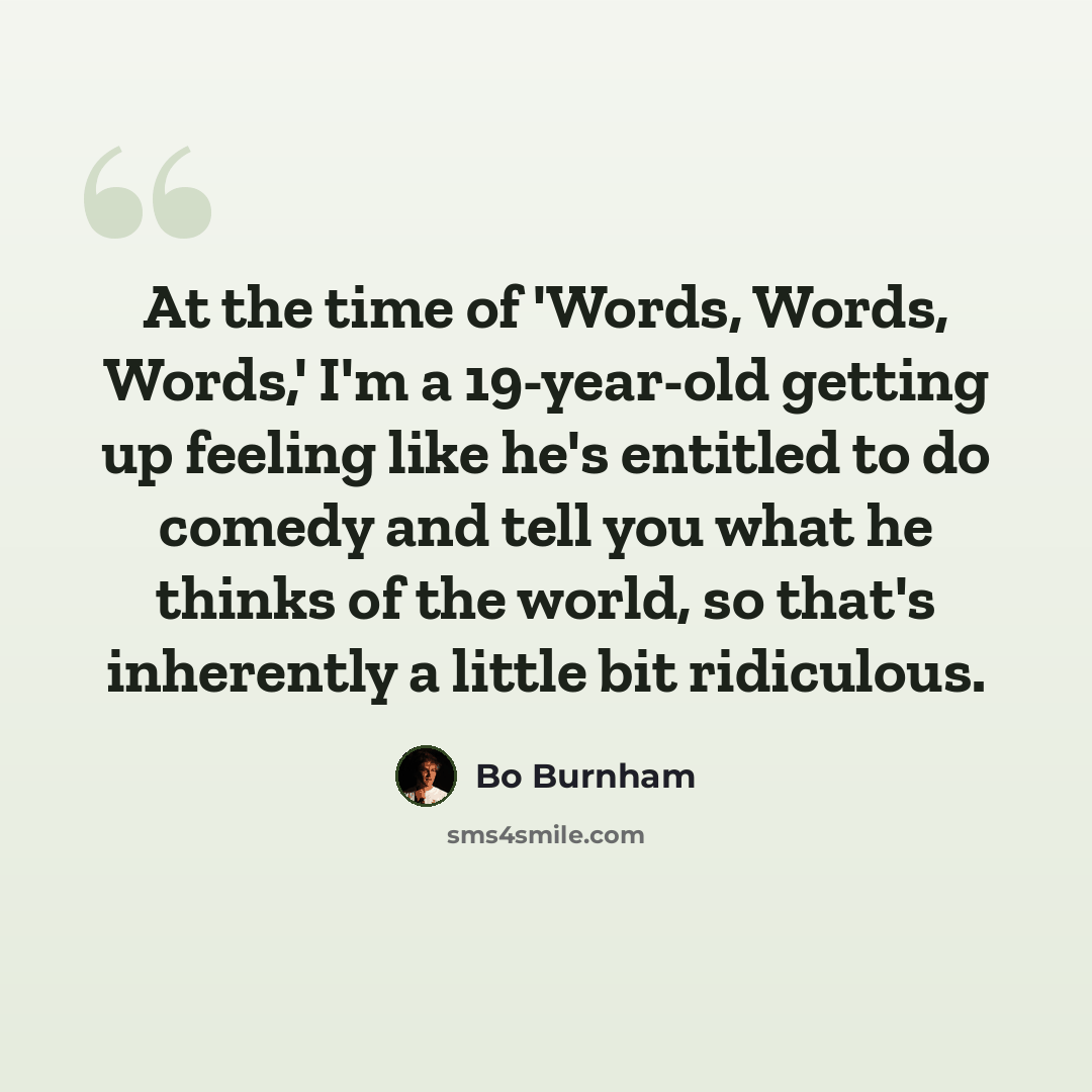 “At the time of 'Words, Words, Words,' I'm a 19-year-old getting up feeling like he's entitled to do comedy and tell you what he thinks of the world, so that's inherently a little bit ridiculous.” quote by Bo Burnham