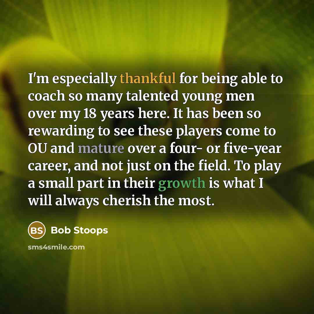 “I'm especially thankful for being able to coach so many talented young men over my 18 years here. It has been so rewarding to see these players come to OU and mature over a four- or five-year career, and not just on the field. To play a small part in their growth is what I will always cherish the…” quote by Bob Stoops