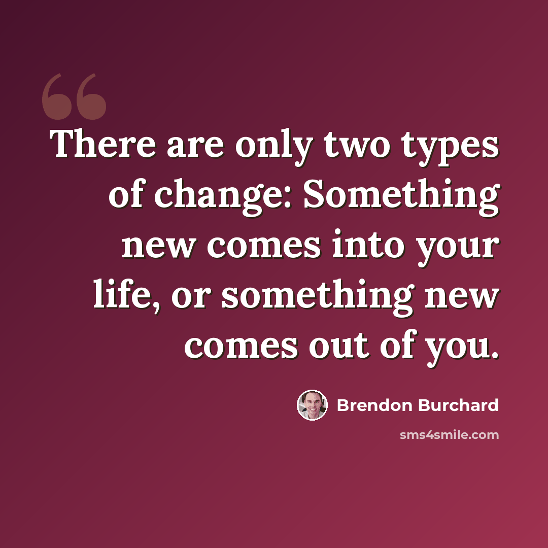 “There are only two types of change: Something new comes into your life, or something new comes out of you.” quote by Brendon Burchard