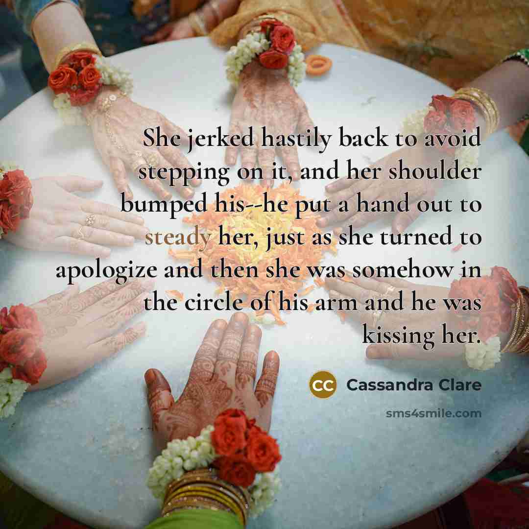 “She jerked hastily back to avoid stepping on it, and her shoulder bumped his--he put a hand out to steady her, just as she turned to apologize and then she was somehow in the circle of his arm and he was kissing her.” quote by Cassandra Clare
