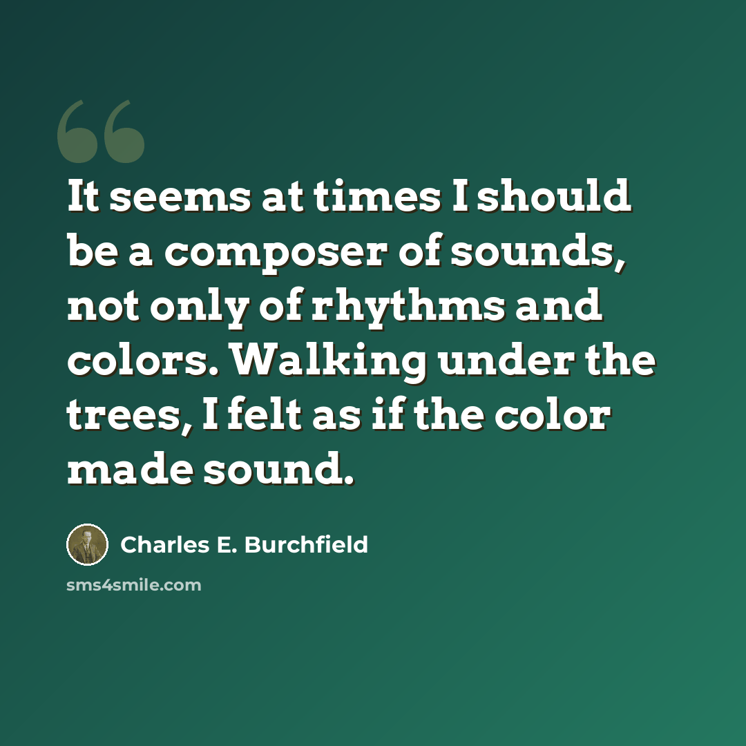 “It seems at times I should be a composer of sounds, not only of rhythms and colors. Walking under the trees, I felt as if the color made sound.” quote by Charles E. Burchfield