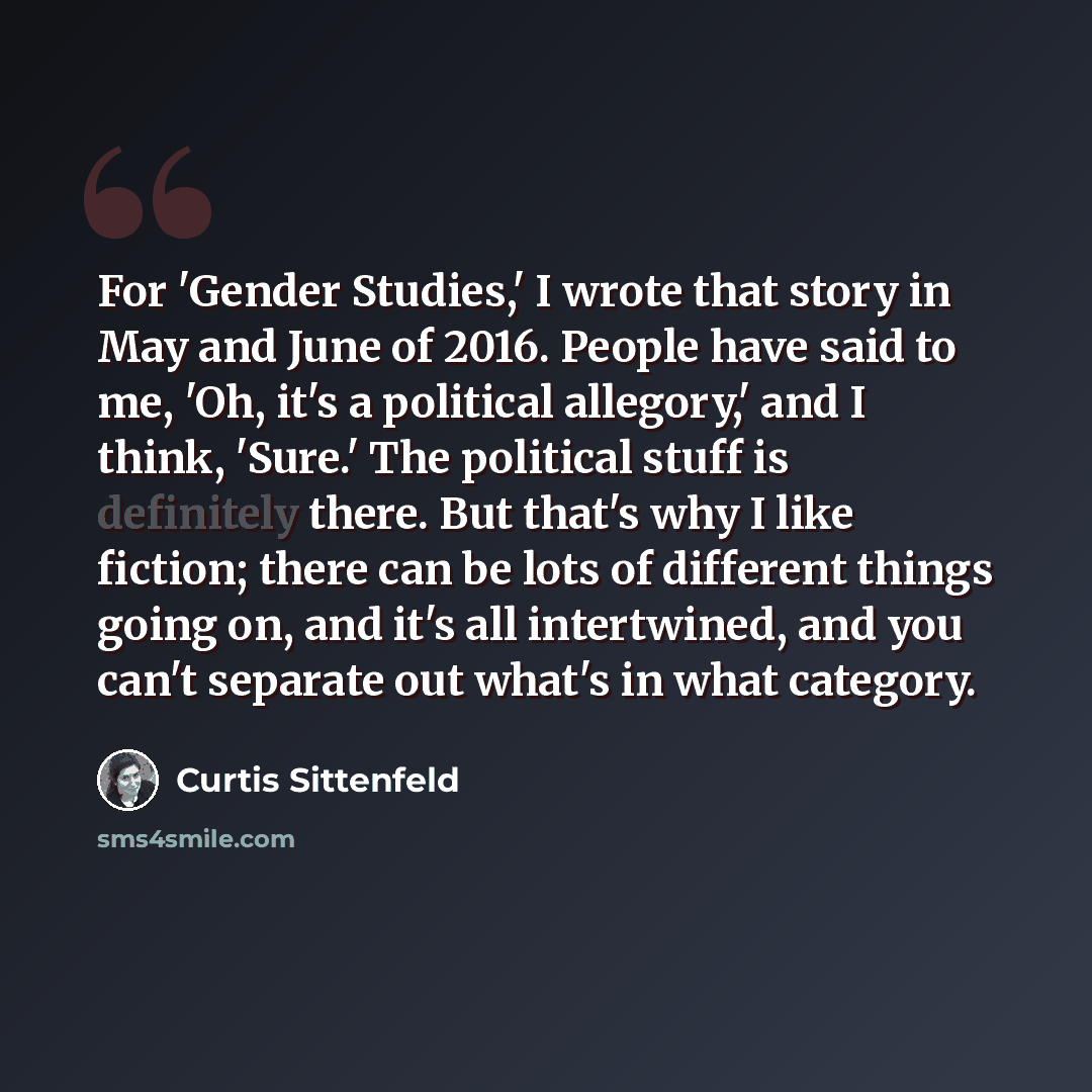 “For 'Gender Studies,' I wrote that story in May and June of 2016. People have said to me, 'Oh, it's a political allegory,' and I think, 'Sure.' The political stuff is definitely there. But that's why I like fiction; there can be lots of different things going on, and it's all intertwined, and you…” quote by Curtis Sittenfeld