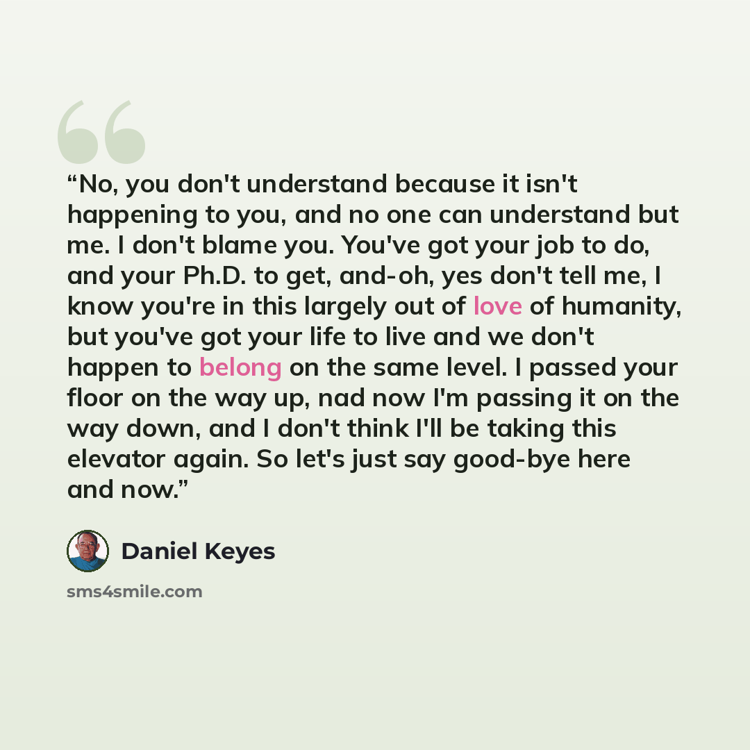 “No, you don't understand because it isn't happening to you, and no one can understand but me. I don't blame you. You've got your job to do, and your Ph.D. to get, and-oh, yes don't tell me, I know you're in this largely out of love of humanity, but you've got your life to live and we don't happen…” quote by Daniel Keyes