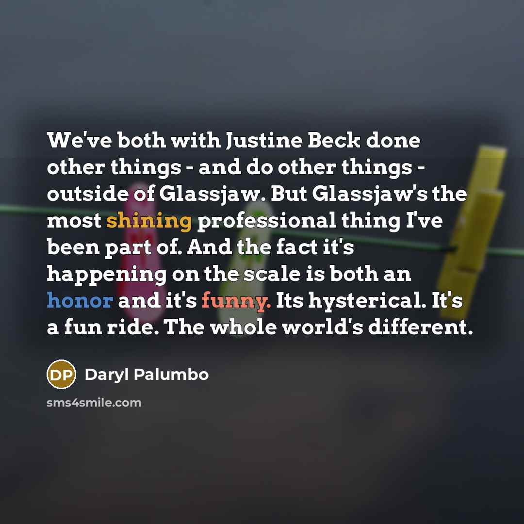 “We've both with Justine Beck done other things - and do other things - outside of Glassjaw. But Glassjaw's the most shining professional thing I've been part of. And the fact it's happening on the scale is both an honor and it's funny. Its hysterical. It's a fun ride. The whole world's different.” quote by Daryl Palumbo