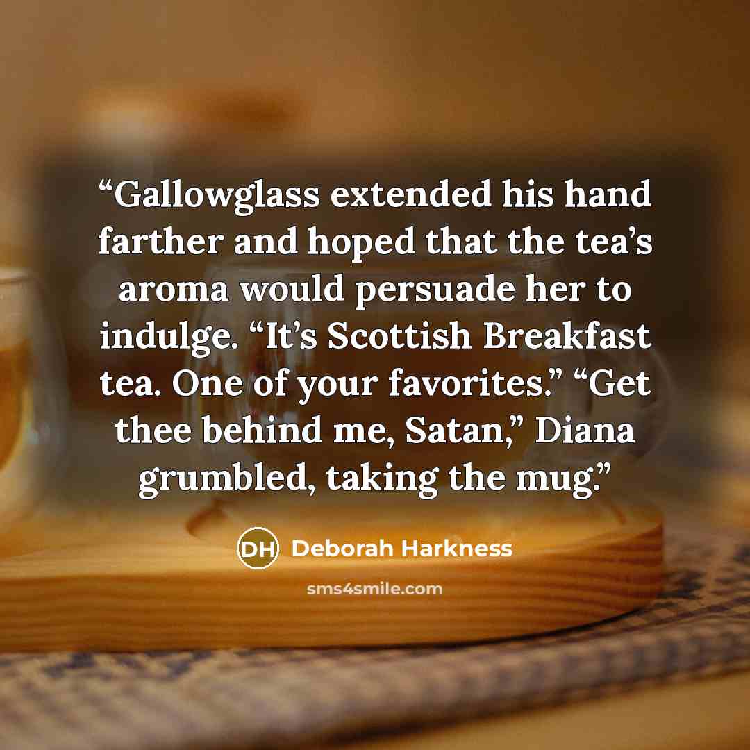 “Gallowglass extended his hand farther and hoped that the tea’s aroma would persuade her to indulge. “It’s Scottish Breakfast tea. One of your favorites.” “Get thee behind me, Satan,” Diana grumbled, taking the mug.” quote by Deborah Harkness