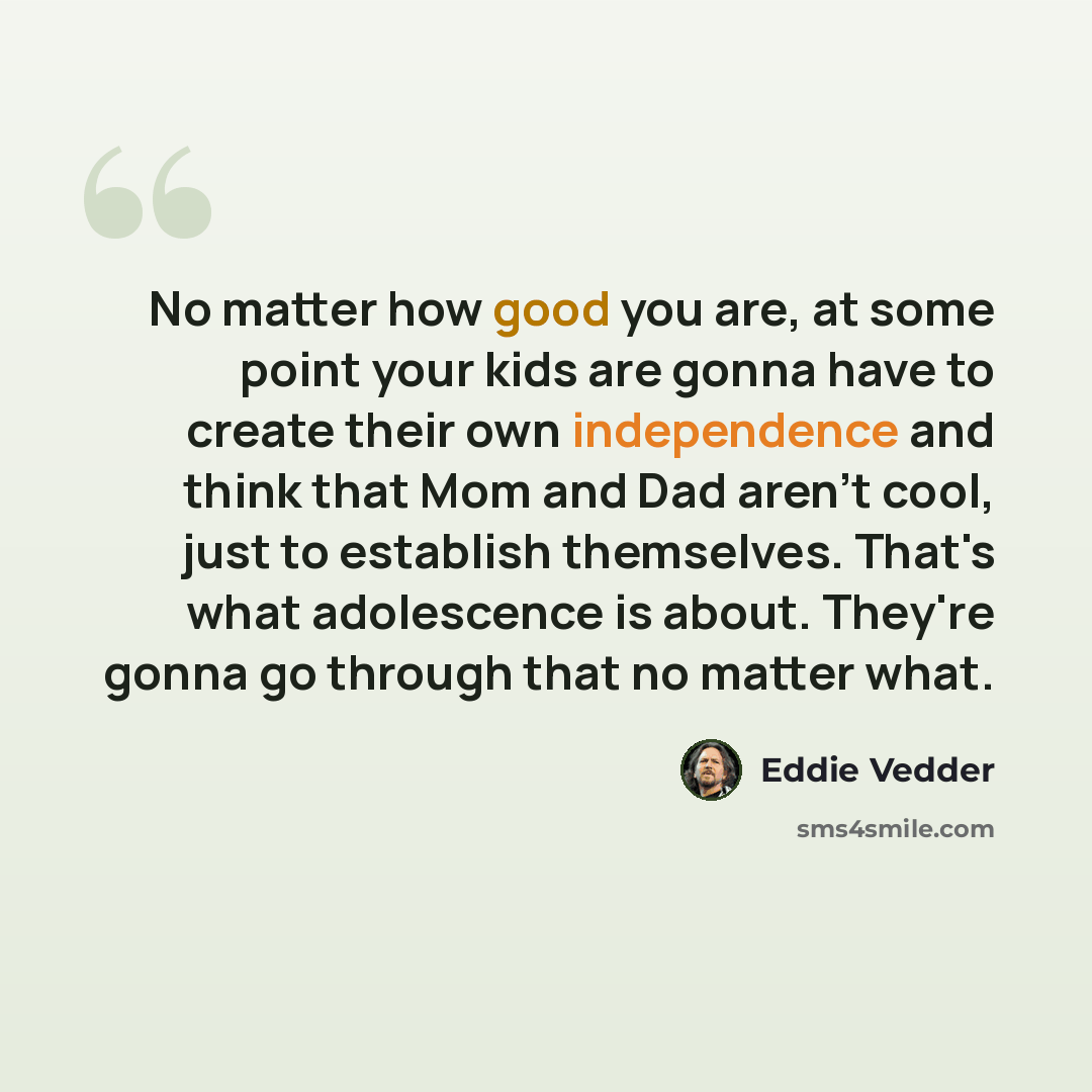“No matter how good you are, at some point your kids are gonna have to create their own independence and think that Mom and Dad aren't cool, just to establish themselves. That's what adolescence is about. They're gonna go through that no matter what.” quote by Eddie Vedder