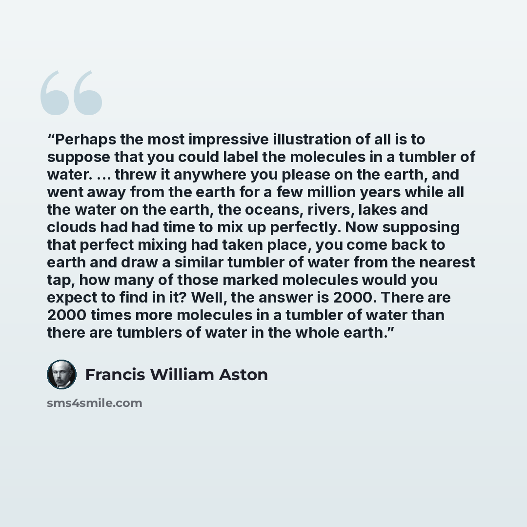 “Perhaps the most impressive illustration of all is to suppose that you could label the molecules in a tumbler of water. ... threw it anywhere you please on the earth, and went away from the earth for a few million years while all the water on the earth, the oceans, rivers, lakes and clouds had had…” quote by Francis William Aston