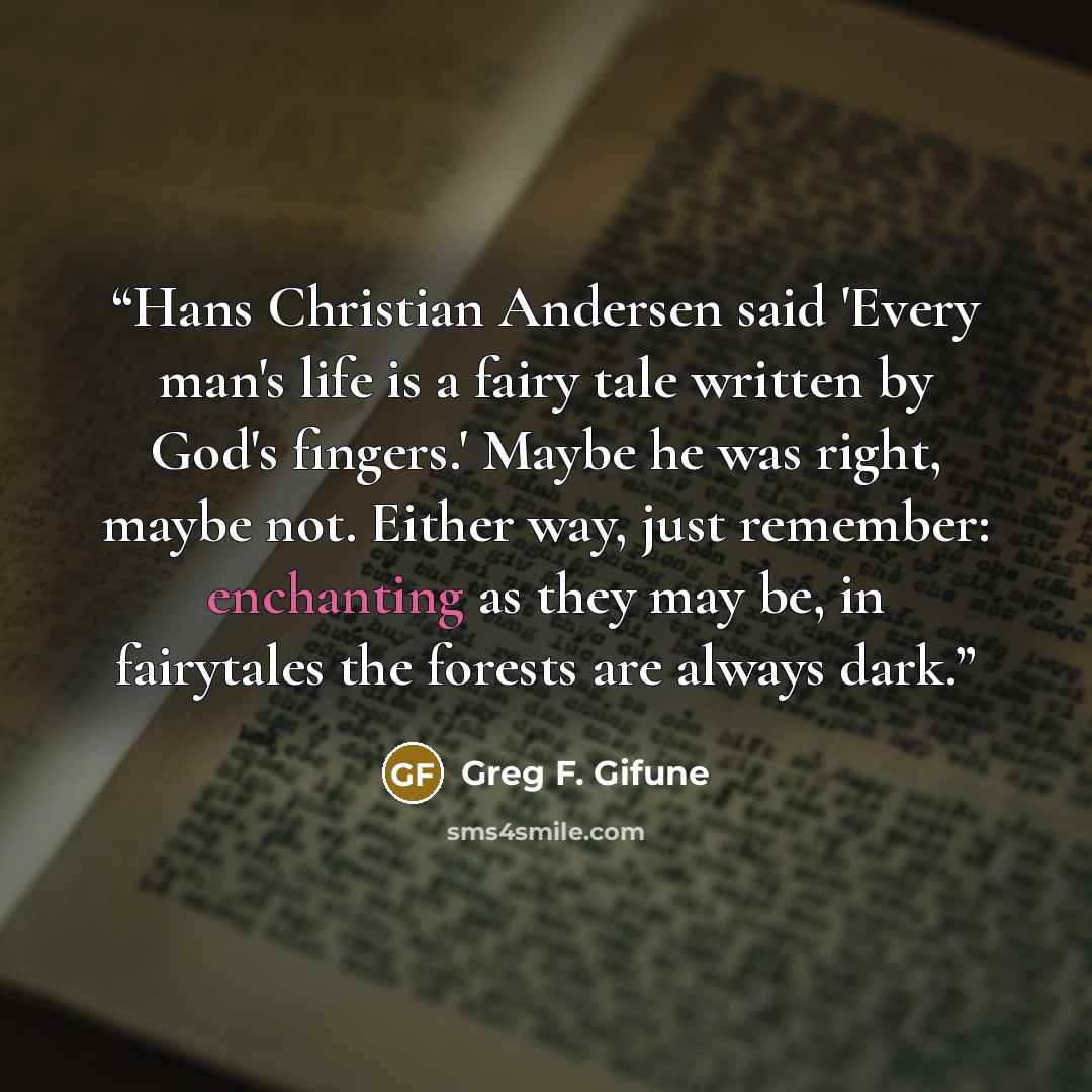 “Hans Christian Andersen said 'Every man's life is a fairy tale written by God's fingers.' Maybe he was right, maybe not. Either way, just remember: enchanting as they may be, in fairytales the forests are always dark.” quote by Greg F. Gifune
