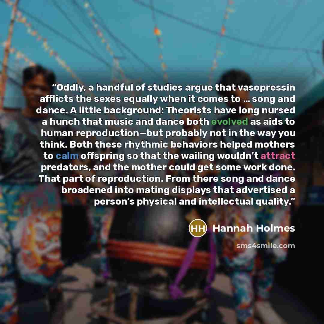 “Oddly, a handful of studies argue that vasopressin afflicts the sexes equally when it comes to … song and dance. A little background: Theorists have long nursed a hunch that music and dance both evolved as aids to human reproduction—but probably not in the way you think. Both these rhythmic…” quote by Hannah Holmes
