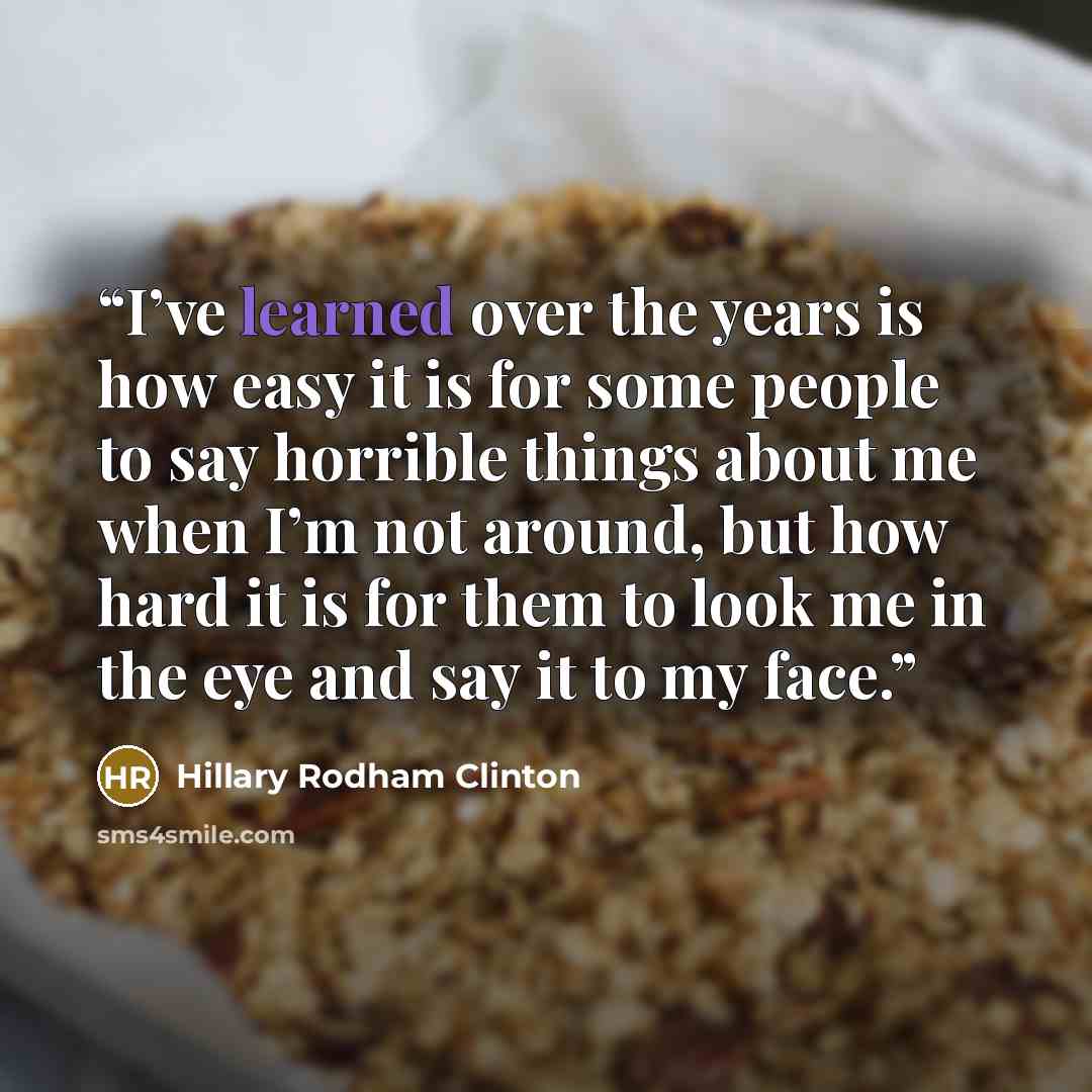 “I’ve learned over the years is how easy it is for some people to say horrible things about me when I’m not around, but how hard it is for them to look me in the eye and say it to my face.” quote by Hillary Rodham Clinton