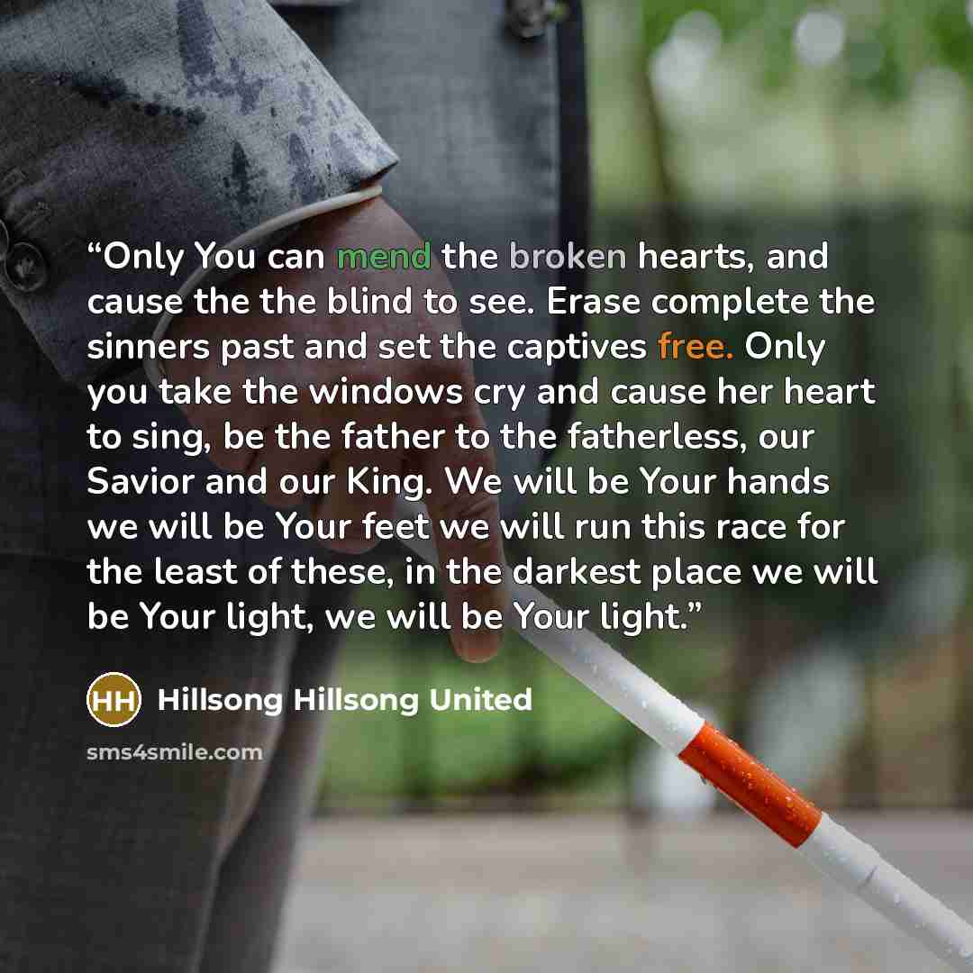 “Only You can mend the broken hearts, and cause the the blind to see. Erase complete the sinners past and set the captives free. Only you take the windows cry and cause her heart to sing, be the father to the fatherless, our Savior and our King. We will be Your hands we will be Your feet we will…” quote by Hillsong Hillsong United