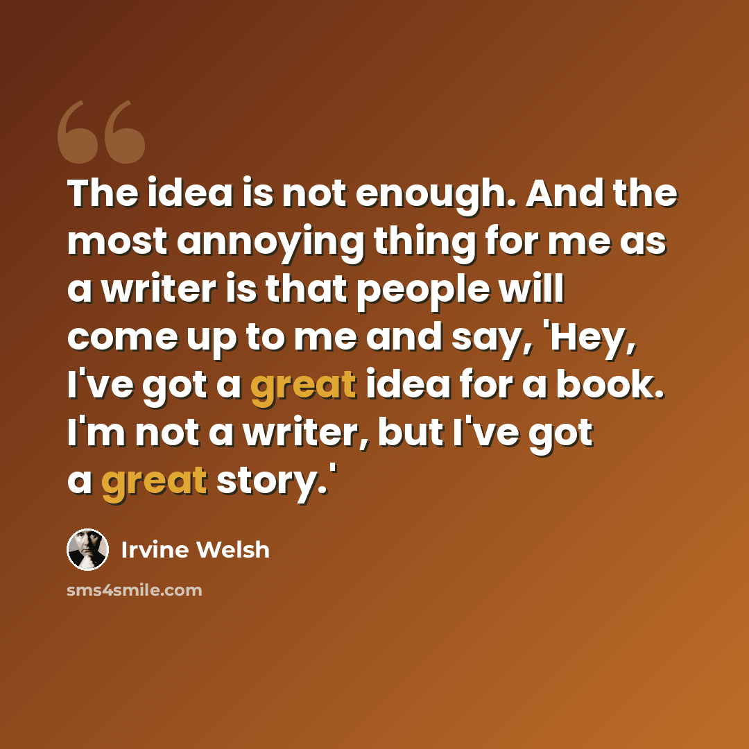 “The idea is not enough. And the most annoying thing for me as a writer is that people will come up to me and say, 'Hey, I've got a great idea for a book. I'm not a writer, but I've got a great story.'” quote by Irvine Welsh