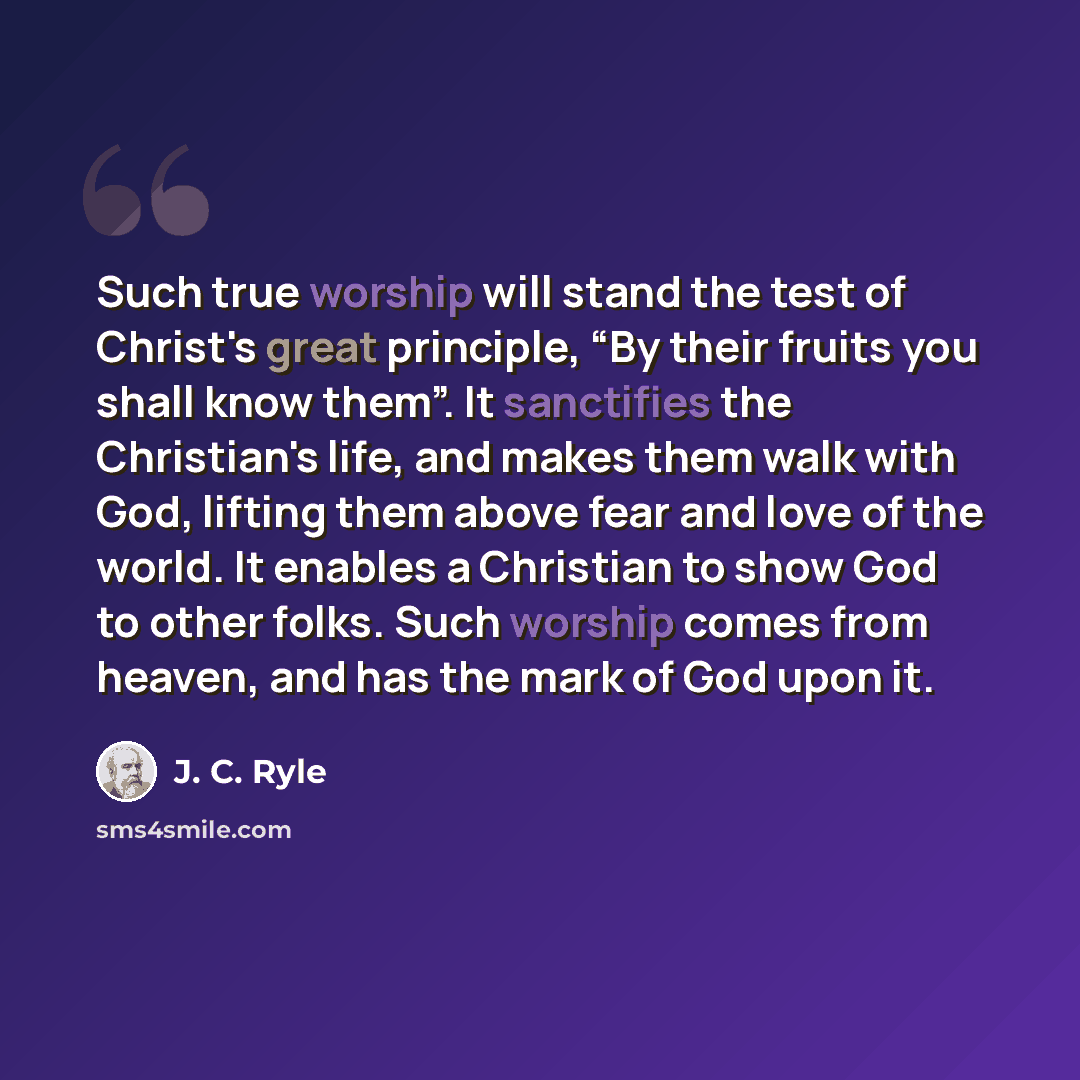 “Such true worship will stand the test of Christ's great principle, “By their fruits you shall know them”. It sanctifies the Christian's life, and makes them walk with God, lifting them above fear and love of the world. It enables a Christian to show God to other folks. Such worship comes from…” quote by J. C. Ryle