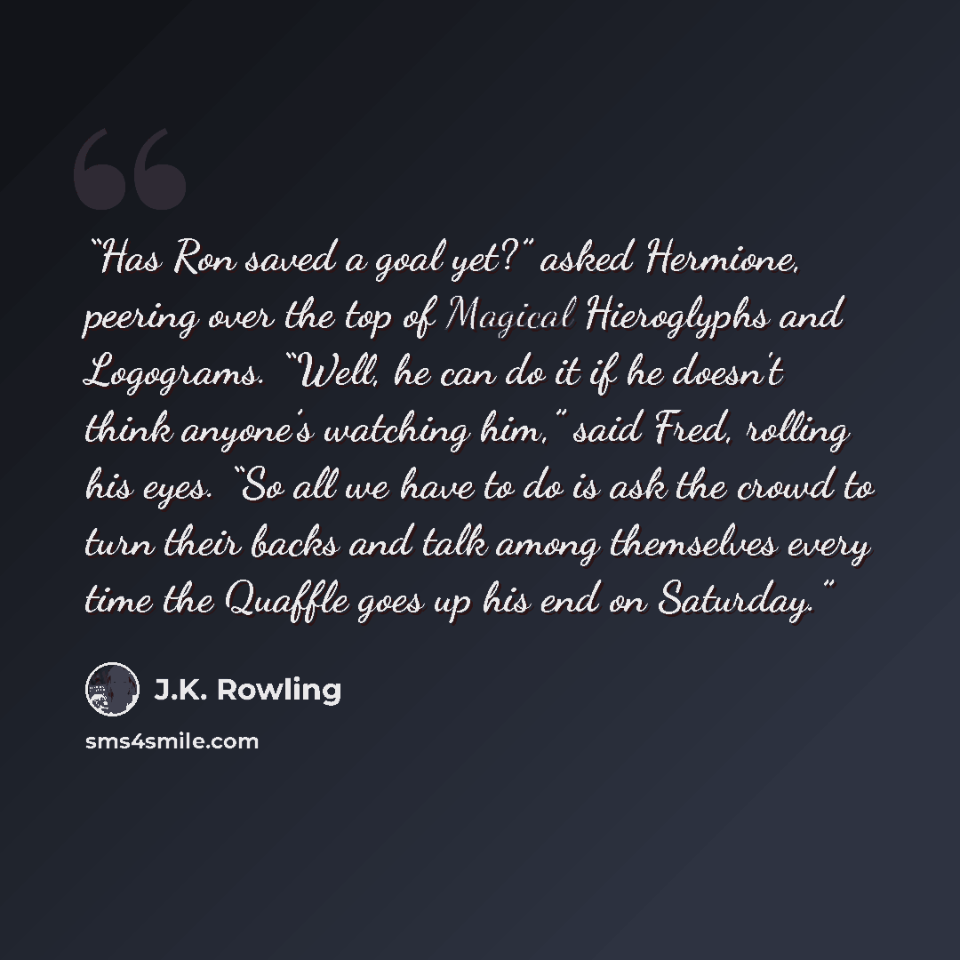 “Has Ron saved a goal yet?” asked Hermione, peering over the top of Magical Hieroglyphs and Logograms. “Well, he can do it if he doesn't think anyone’s watching him,” said Fred, rolling his eyes. “So all we have to do is ask the crowd to turn their backs and talk among themselves every time the…” quote by J.K. Rowling
