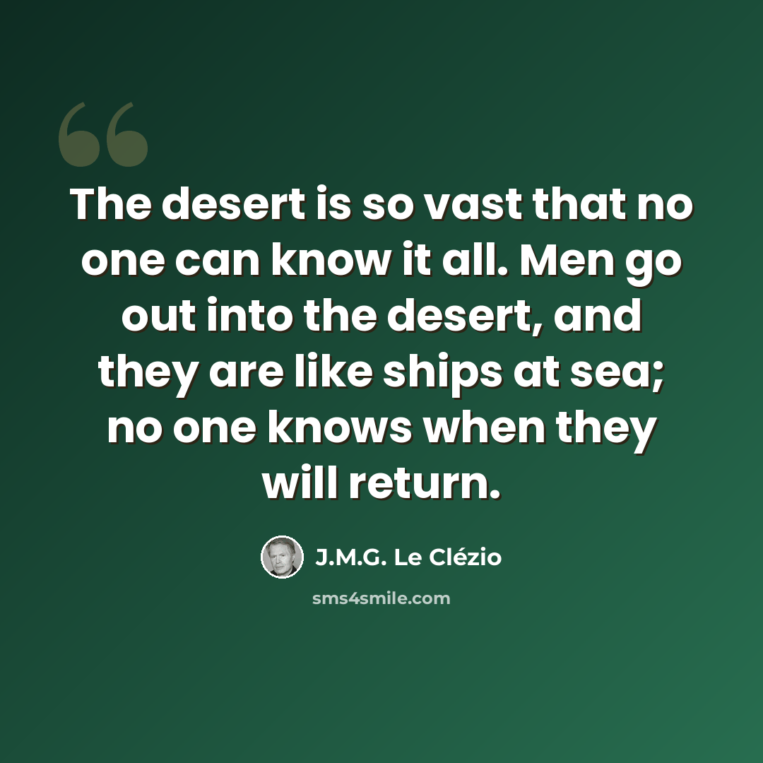 “The desert is so vast that no one can know it all. Men go out into the desert, and they are like ships at sea; no one knows when they will return.” quote by J.M.G. Le Clézio