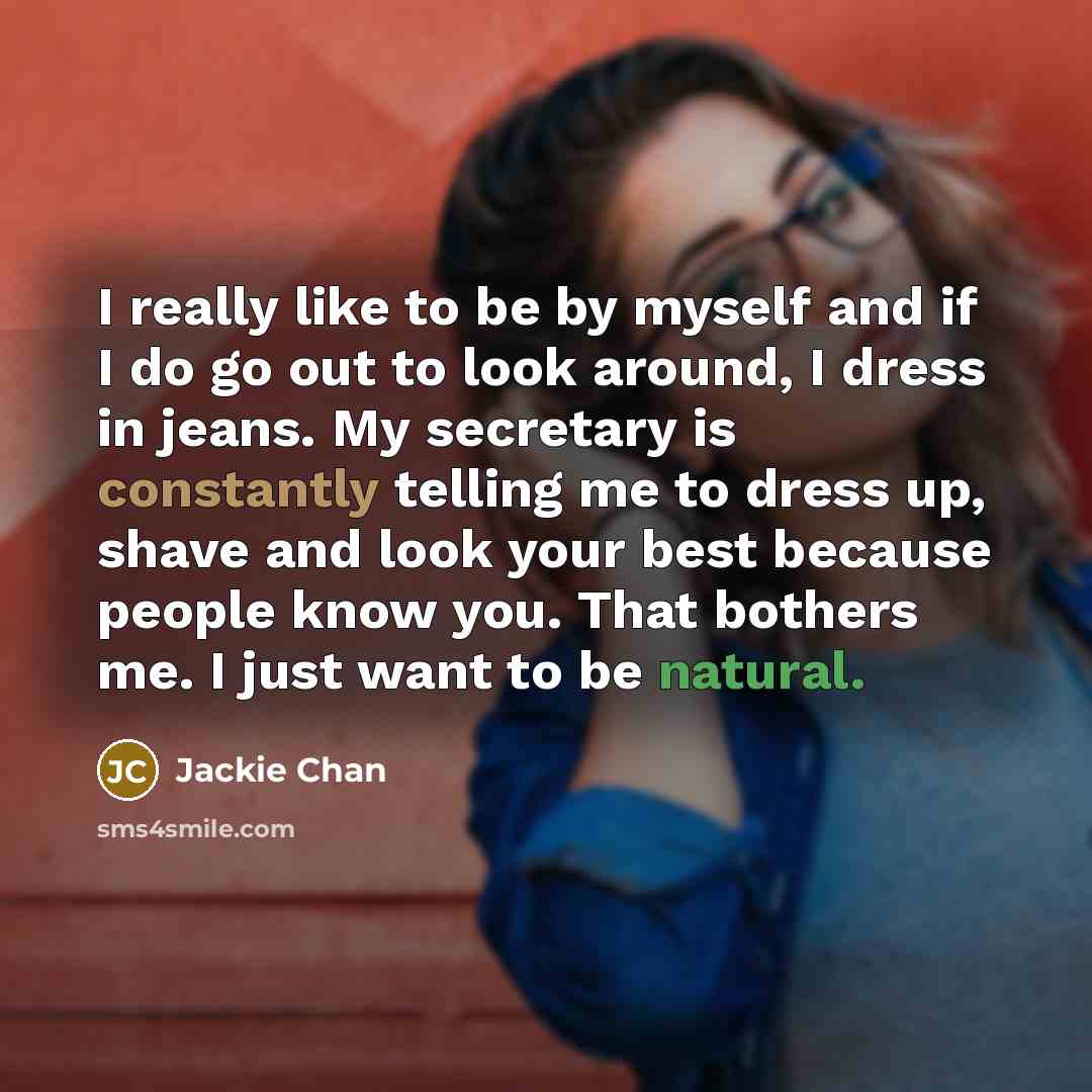 “I really like to be by myself and if I do go out to look around, I dress in jeans. My secretary is constantly telling me to dress up, shave and look your best because people know you. That bothers me. I just want to be natural.” quote by Jackie Chan