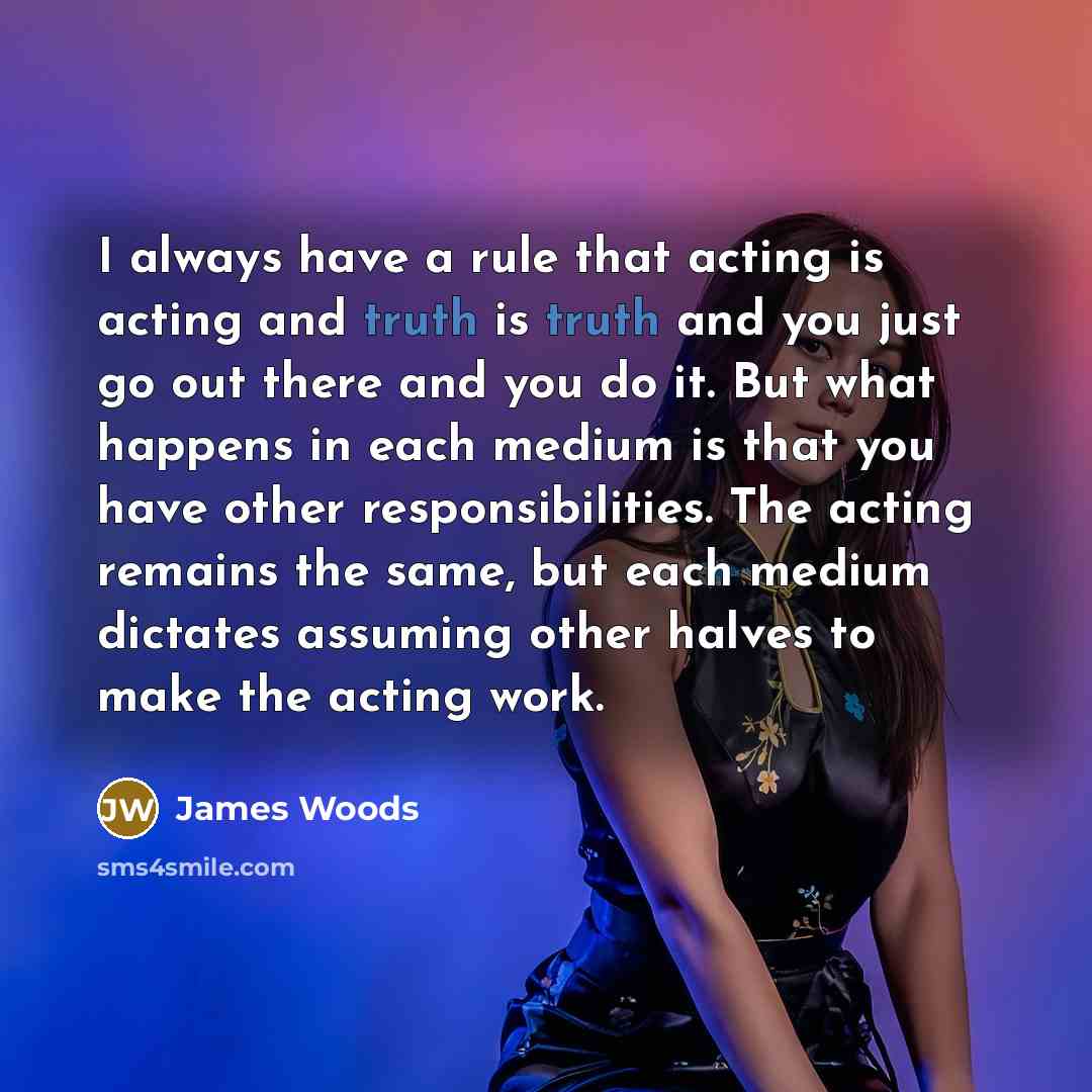 “I always have a rule that acting is acting and truth is truth and you just go out there and you do it. But what happens in each medium is that you have other responsibilities. The acting remains the same, but each medium dictates assuming other halves to make the acting work.” quote by James Woods