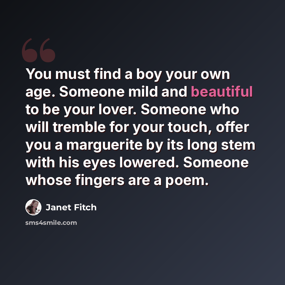 “You must find a boy your own age. Someone mild and beautiful to be your lover. Someone who will tremble for your touch, offer you a marguerite by its long stem with his eyes lowered. Someone whose fingers are a poem.” quote by Janet Fitch