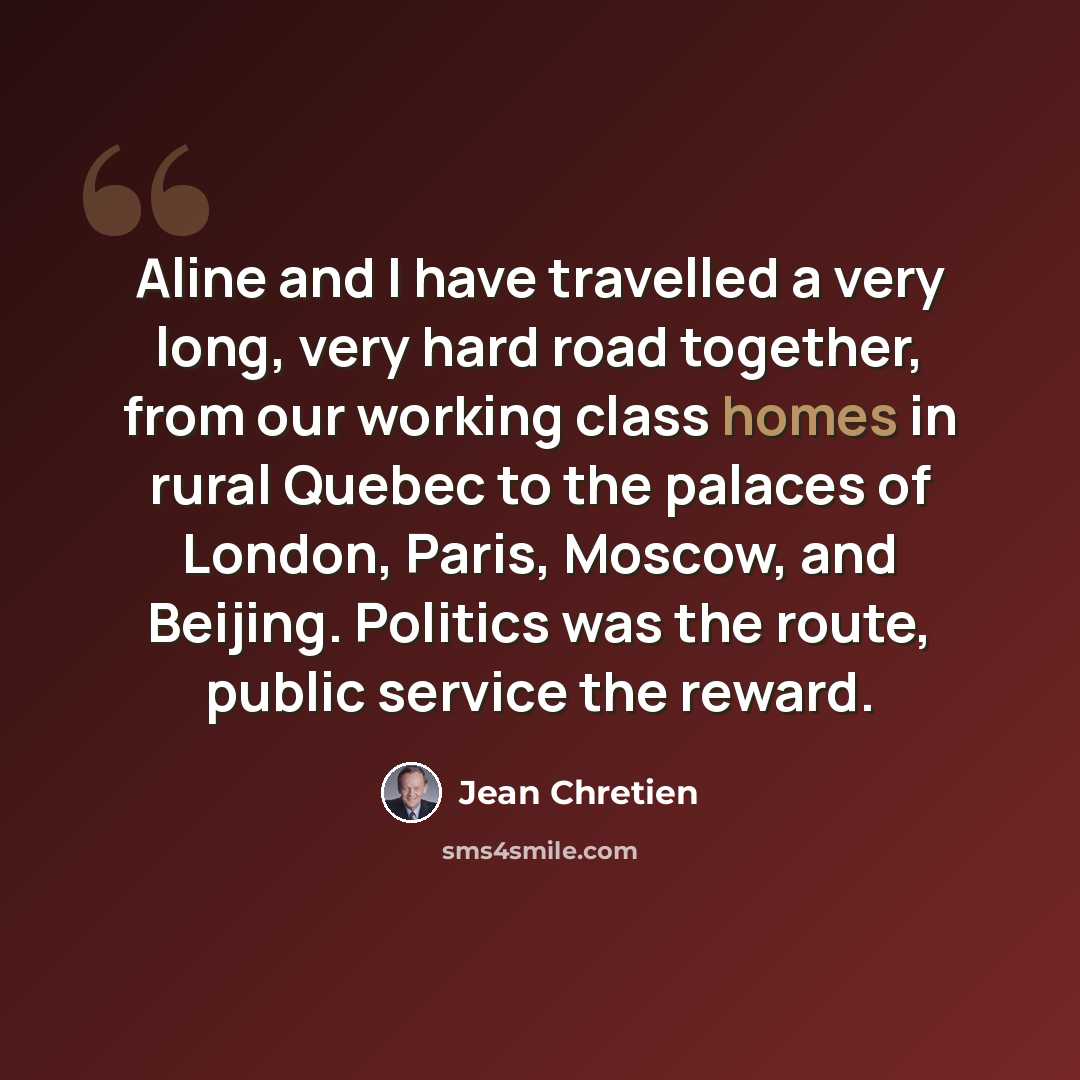 “Aline and I have travelled a very long, very hard road together, from our working class homes in rural Quebec to the palaces of London, Paris, Moscow, and Beijing. Politics was the route, public service the reward.” quote by Jean Chretien