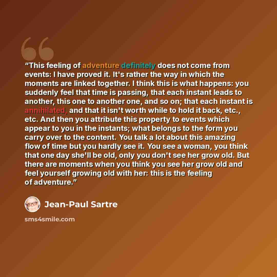 “This feeling of adventure definitely does not come from events: I have proved it. It's rather the way in which the moments are linked together. I think this is what happens: you suddenly feel that time is passing, that each instant leads to another, this one to another one, and so on; that each…” quote by Jean-Paul Sartre