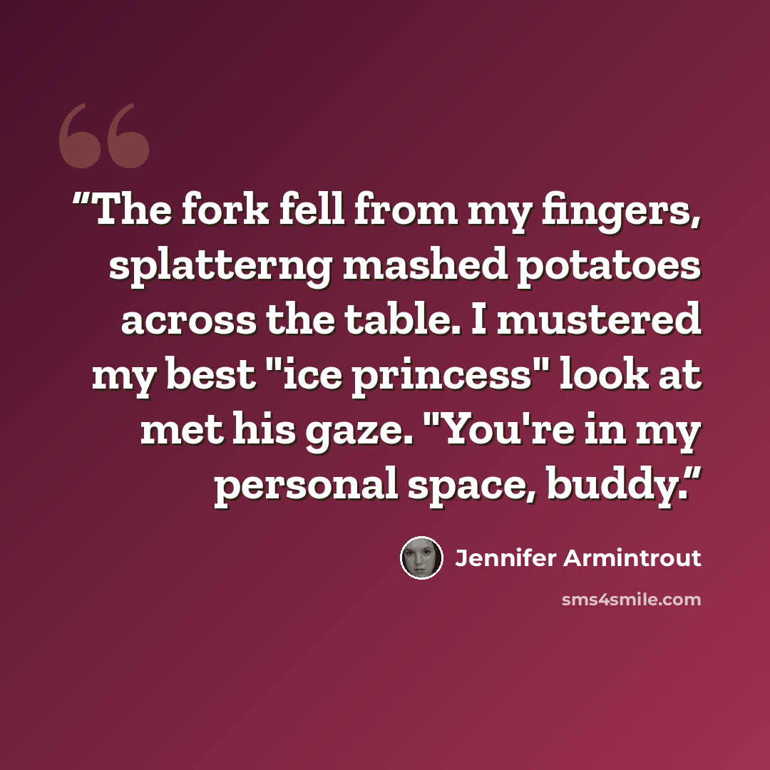 “The fork fell from my fingers, splatterng mashed potatoes across the table. I mustered my best "ice princess" look at met his gaze. "You're in my personal space, buddy.” quote by Jennifer Armintrout