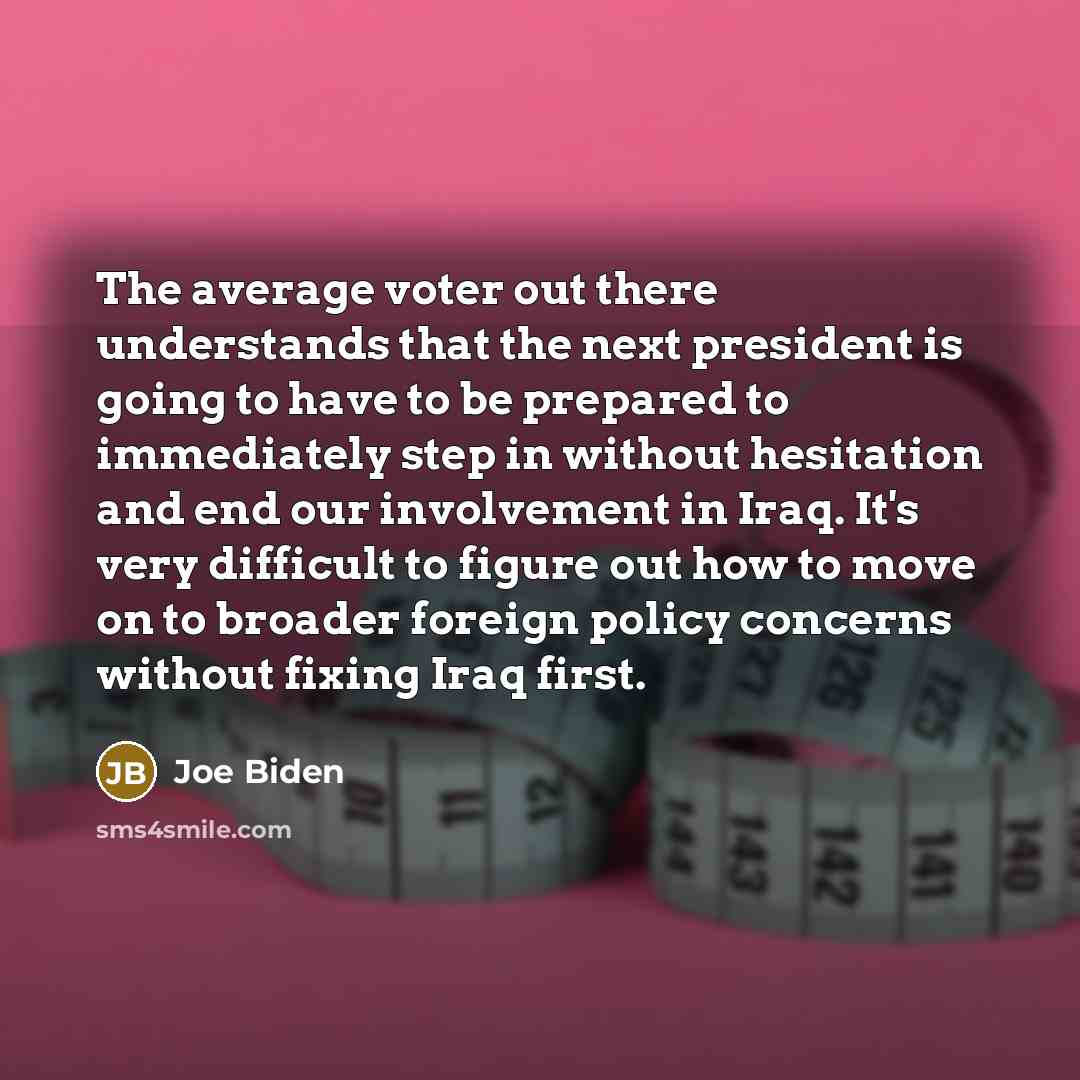 “The average voter out there understands that the next president is going to have to be prepared to immediately step in without hesitation and end our involvement in Iraq. It's very difficult to figure out how to move on to broader foreign policy concerns without fixing Iraq first.” quote by Joe Biden