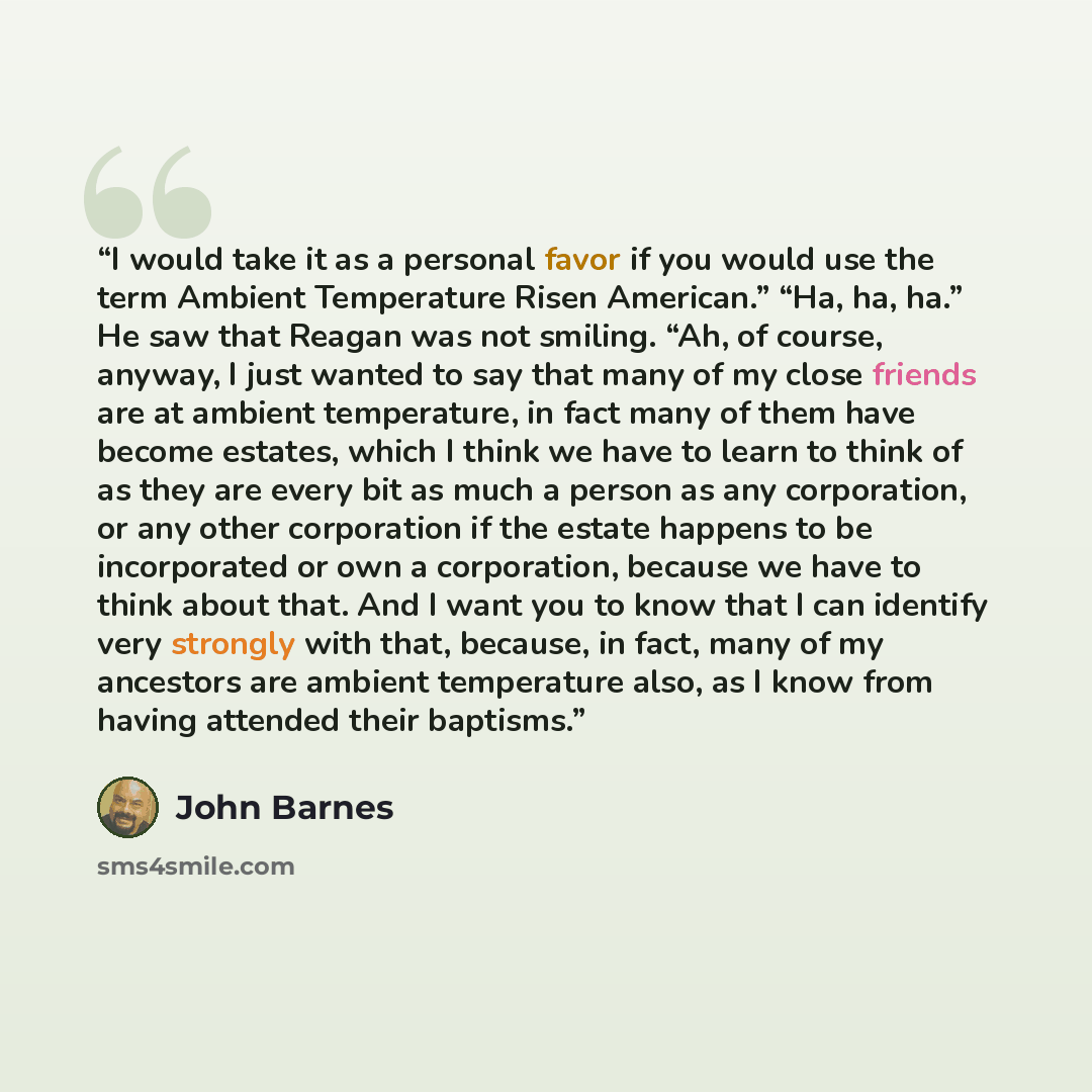 “I would take it as a personal favor if you would use the term Ambient Temperature Risen American.” “Ha, ha, ha.” He saw that Reagan was not smiling. “Ah, of course, anyway, I just wanted to say that many of my close friends are at ambient temperature, in fact many of them have become estates…” quote by John Barnes
