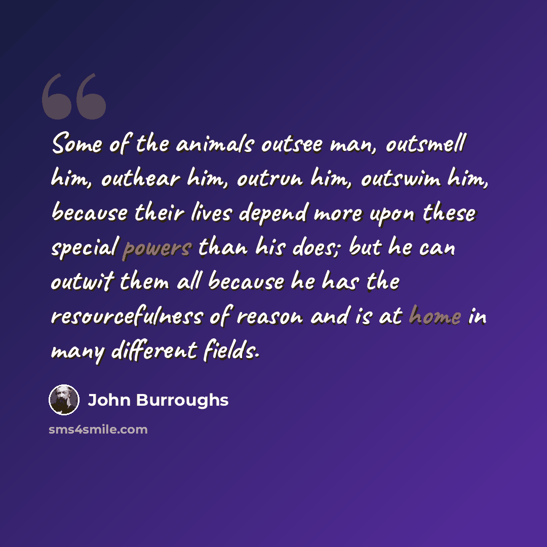 “Some of the animals outsee man, outsmell him, outhear him, outrun him, outswim him, because their lives depend more upon these special powers than his does; but he can outwit them all because he has the resourcefulness of reason and is at home in many different fields.” quote by John Burroughs