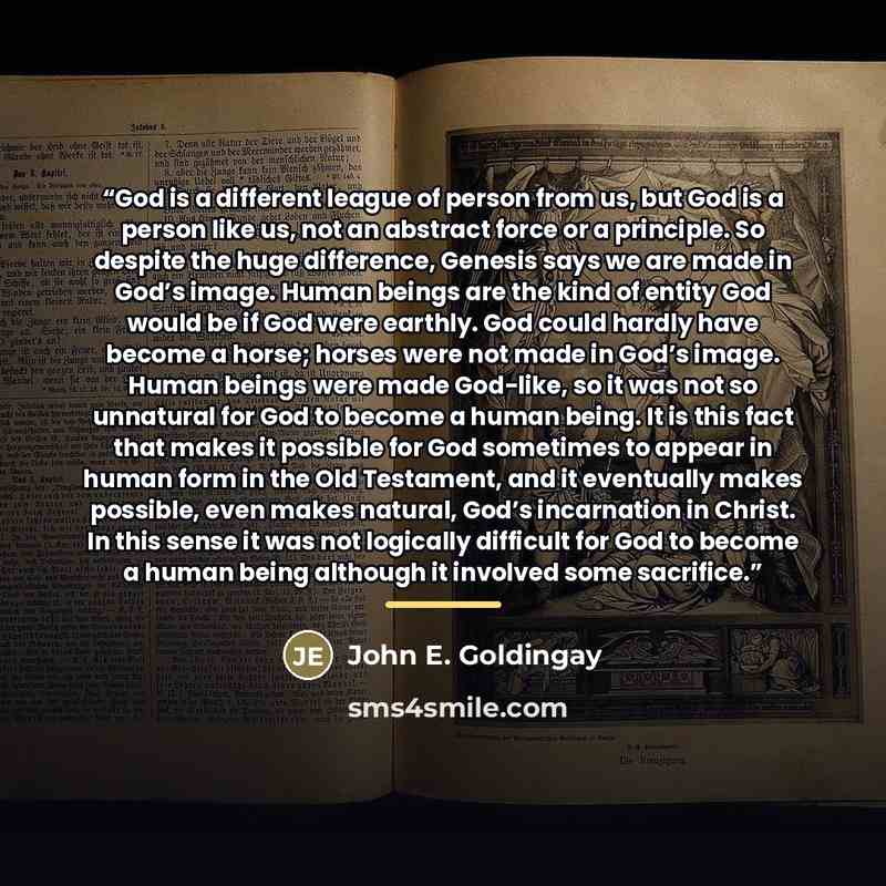 “God is a different league of person from us, but God is a person like us, not an abstract force or a principle. So despite the huge difference, Genesis says we are made in God’s image. Human beings are the kind of entity God would be if God were earthly. God could hardly have become a horse…” quote by John E. Goldingay