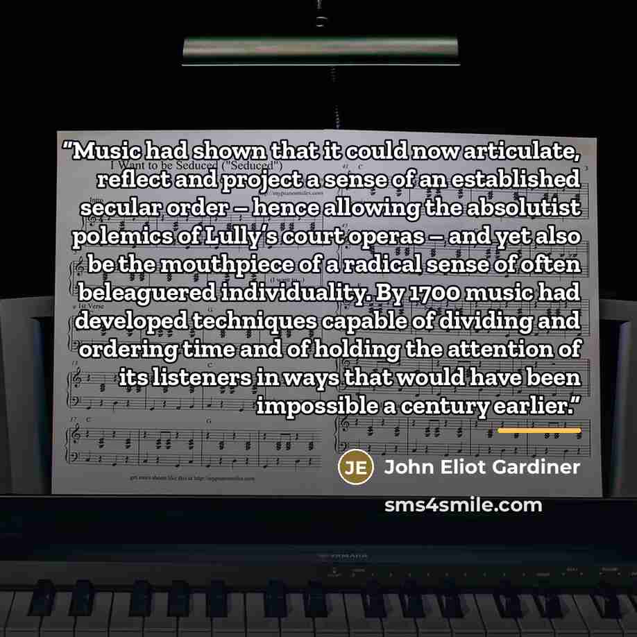 “Music had shown that it could now articulate, reflect and project a sense of an established secular order – hence allowing the absolutist polemics of Lully’s court operas – and yet also be the mouthpiece of a radical sense of often beleaguered individuality. By 1700 music had developed techniques…” quote by John Eliot Gardiner