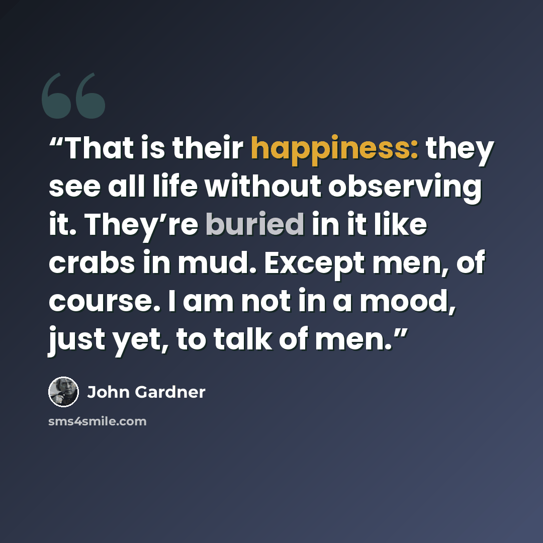 “That is their happiness: they see all life without observing it. They’re buried in it like crabs in mud. Except men, of course. I am not in a mood, just yet, to talk of men.” quote by John Gardner