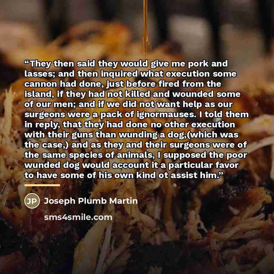 “They then said they would give me pork and lasses; and then inquired what execution some cannon had done, just before fired from the island, if they had not killed and wounded some of our men; and if we did not want help as our surgeons were a pack of ignormauses. I told them in reply, that they…” quote by Joseph Plumb Martin