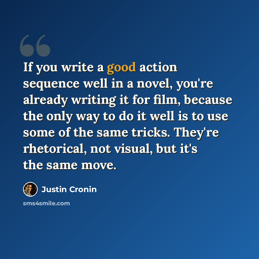 “If you write a good action sequence well in a novel, you're already writing it for film, because the only way to do it well is to use some of the same tricks. They're rhetorical, not visual, but it's the same move.” quote by Justin Cronin