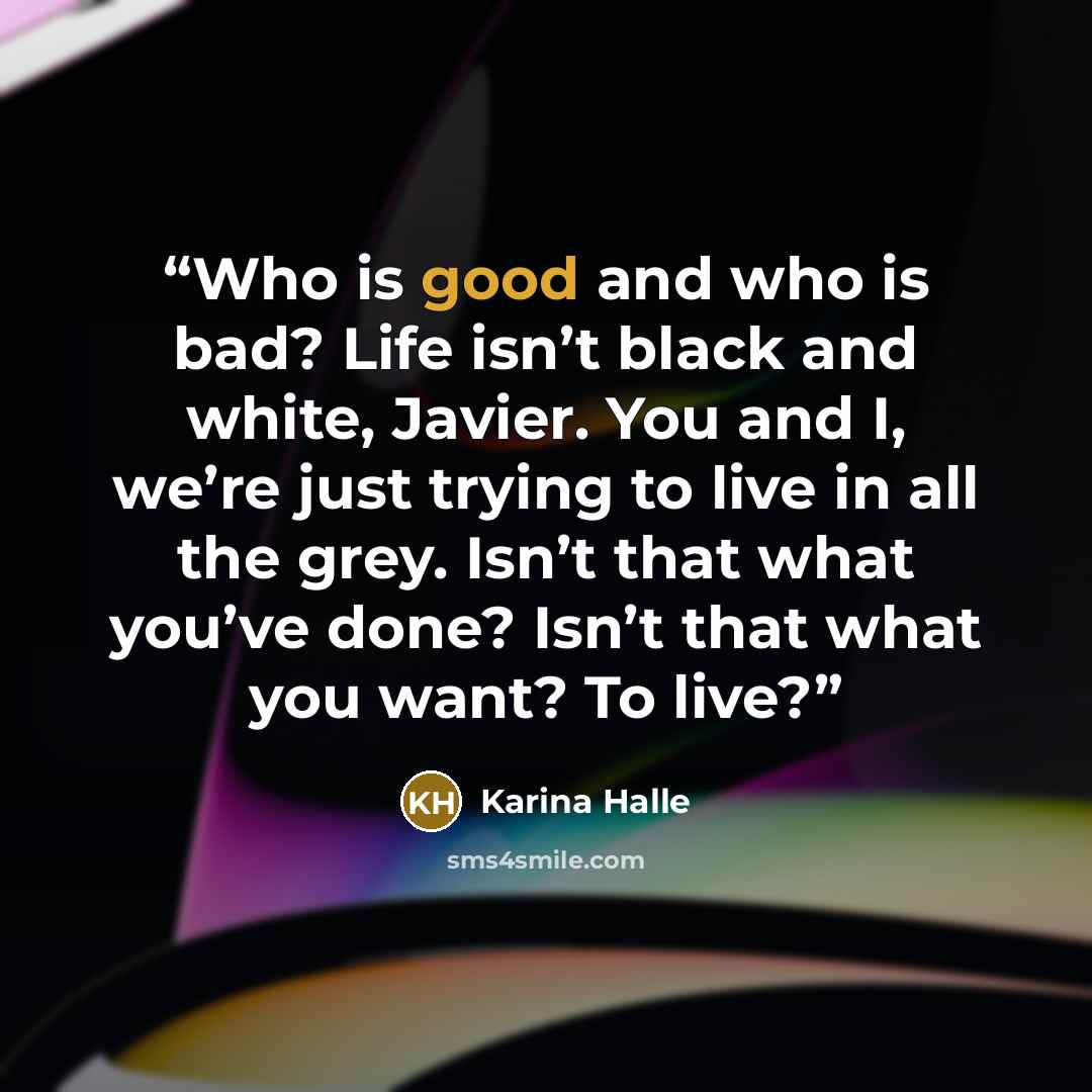 “Who is good and who is bad? Life isn’t black and white, Javier. You and I, we’re just trying to live in all the grey. Isn’t that what you’ve done? Isn’t that what you want? To live?” quote by Karina Halle