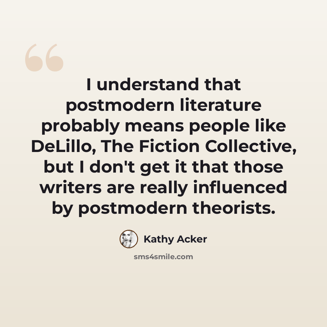 “I understand that postmodern literature probably means people like DeLillo, The Fiction Collective, but I don't get it that those writers are really influenced by postmodern theorists.” quote by Kathy Acker