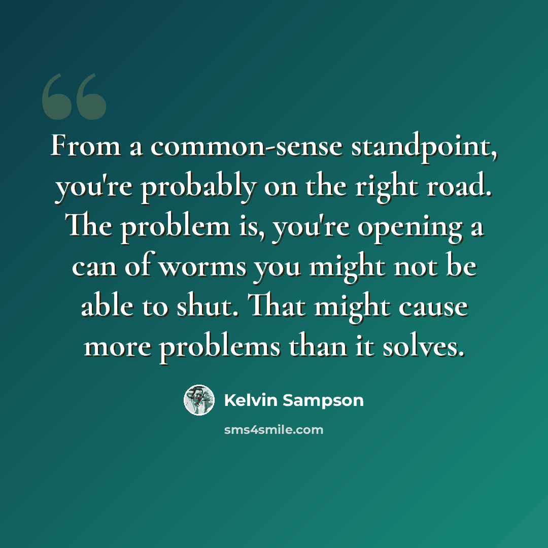 “From a common-sense standpoint, you're probably on the right road. The problem is, you're opening a can of worms you might not be able to shut. That might cause more problems than it solves.” quote by Kelvin Sampson